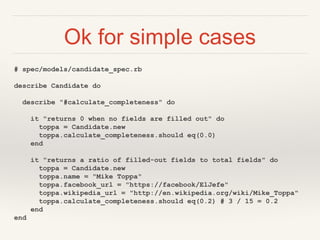 Ok for simple cases
# spec/models/candidate_spec.rb
describe Candidate do
describe "#calculate_completeness" do
it "returns 0 when no fields are filled out" do
toppa = Candidate.new
toppa.calculate_completeness.should eq(0.0)
end
it "returns a ratio of filled-out fields to total fields" do
toppa = Candidate.new
toppa.name = "Mike Toppa"
toppa.facebook_url = "https://facebook/ElJefe"
toppa.wikipedia_url = "http://en.wikipedia.org/wiki/Mike_Toppa"
toppa.calculate_completeness.should eq(0.2) # 3 / 15 = 0.2
end
end
 