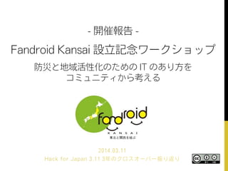 - 開催報告 -
Fandroid Kansai 設立記念ワークショップ
防災と地域活性化のための IT のあり方を
コミュニティから考える
2014.03.11
Hack for Japan 3.11 3年のクロスオーバー振り返り
 