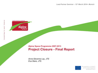 Alpine Space Programme 2007-2013
Project Closure - Final Report
Anne-Séverine Lay, JTS
Eva Stare, JTS
Lead Partner Seminar – 12th
March 2014– Munich
 
