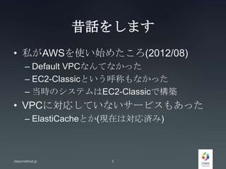 昔話をします
• 私がAWSを使い始めたころ(2012/08)
– Default VPCなんてなかった
– EC2-Classicという呼称もなかった
– 当時のシステムはEC2-Classicで構築
• VPCに対応していないサービスもあった
– ElastiCacheとか(現在は対応済み)
classmethod.jp 3
 