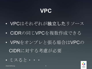 VPC
• VPCはそれぞれが独立したリソース
• CIDRの同じVPCを複数作成できる
• VPNをオンプレと張る場合はVPCの
CIDRに対する考慮が必要
• ミスると・・・
classmethod.jp 6
 