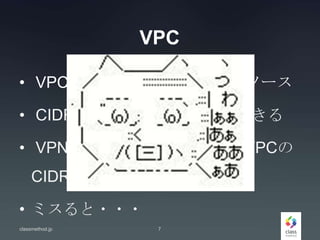 VPC
• VPCはそれぞれが独立したリソース
• CIDRの同じVPCを複数作成できる
• VPNをオンプレと張る場合はVPCの
CIDRに対する考慮が必要
• ミスると・・・
classmethod.jp 7
 