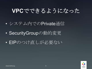VPCでできるようになった
• システム内でのPrivate通信
• SecurityGroupの動的変更
• EIPのつけ直しが必要ない
classmethod.jp 8
 