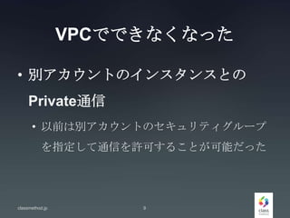 VPCでできなくなった
• 別アカウントのインスタンスとの
Private通信
• 以前は別アカウントのセキュリティグループ
を指定して通信を許可することが可能だった
classmethod.jp 9
 