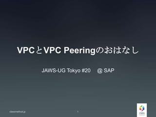 VPCとVPC Peeringのおはなし
JAWS-UG Tokyo #20 @ SAP
classmethod.jp 1
 