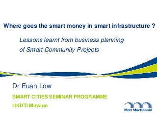 Dr Euan Low
Where goes the smart money in smart infrastructure ?
Lessons learnt from business planning
of Smart Community Projects
SMART CITIES SEMINAR PROGRAMME
UKDTI Mission
 