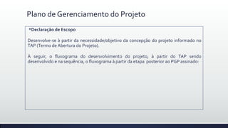 Plano de Gerenciamento do Projeto
*Declaração de Escopo
Desenvolve-se à partir da necessidade/objetivo da concepção do projeto informado no
TAP (Termo de Abertura do Projeto).
À seguir, o fluxograma do desenvolvimento do projeto, à partir do TAP sendo
desenvolvido e na sequência, o fluxograma à partir da etapa posterior ao PGP assinado:
 