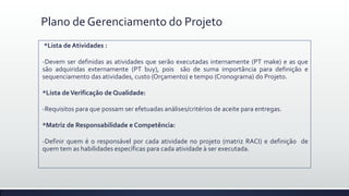 Plano de Gerenciamento do Projeto
*Lista de Atividades :
-Devem ser definidas as atividades que serão executadas internamente (PT make) e as que
são adquiridas externamente (PT buy), pois são de suma importância para definição e
sequenciamento das atividades, custo (Orçamento) e tempo (Cronograma) do Projeto.
*Lista deVerificação de Qualidade:
-Requisitos para que possam ser efetuadas análises/critérios de aceite para entregas.
*Matriz de Responsabilidade e Competência:
-Definir quem é o responsável por cada atividade no projeto (matriz RACI) e definição de
quem tem as habilidades específicas para cada atividade à ser executada.
 