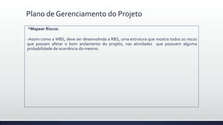 Plano de Gerenciamento do Projeto
*Mapear Riscos:
-Assim como a WBS, deve ser desenvolvida a RBS, uma estrutura que mostra todos os riscos
que possam afetar o bom andamento do projeto, nas atividades que possuem alguma
probabilidade de ocorrência do mesmo.
 