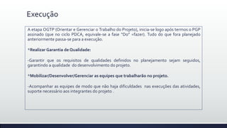 Execução
A etapa OGTP (Orientar e Gerenciar o Trabalho do Projeto), inicia-se logo após termos o PGP
assinado (que no ciclo PDCA, equivale-se a fase “Do” =fazer). Tudo do que fora planejado
anteriormente passa-se para a execução.
*Realizar Garantia de Qualidade:
-Garantir que os requisitos de qualidades definidos no planejamento sejam seguidos,
garantindo a qualidade do desenvolvimento do projeto.
*Mobilizar/Desenvolver/Gerenciar as equipes que trabalharão no projeto.
-Acompanhar as equipes de modo que não haja dificuldades nas execuções das atividades,
suporte necessário aos integrantes do projeto .
 