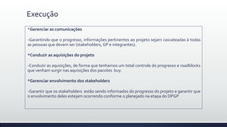 Execução
*Gerenciar as comunicações
-Garantindo que o progresso, informações pertinentes ao projeto sejam cascateadas à todas
as pessoas que devem ser (stakeholders, GP e integrantes).
*Conduzir as aquisições do projeto
-Conduzir as aquisições, de forma que tenhamos um total controle do progresso e roadblocks
que venham surgir nas aquisições dos pacotes buy.
*Gerenciar envolvimento dos stakeholders
-Garantir que os stakeholders estão sendo informados do progresso do projeto e garantir que
o envolvimento deles estejam ocorrendo conforme o planejado na etapa do DPGP
 