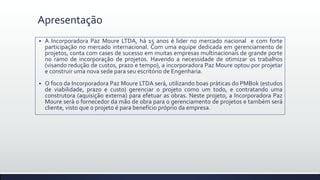 Apresentação
 A Incorporadora Paz Moure LTDA, há 15 anos é lider no mercado nacional e com forte
participação no mercado internacional. Com uma equipe dedicada em gerenciamento de
projetos, conta com cases de sucesso em muitas empresas multinacionais de grande porte
no ramo de incorporação de projetos. Havendo a necessidade de otimizar os trabalhos
(visando redução de custos, prazo e tempo), a incorporadora Paz Moure optou por projetar
e construir uma nova sede para seu escritório de Engenharia.
 O foco da Incorporadora Paz Moure LTDA será, utilizando boas práticas do PMBok (estudos
de viabilidade, prazo e custo) gerenciar o projeto como um todo, e contratando uma
construtora (aquisição externa) para efetuar as obras. Neste projeto, a Incorporadora Paz
Moure será o fornecedor da mão de obra para o gerenciamento de projetos e também será
cliente, visto que o projeto é para benefício próprio da empresa.
 