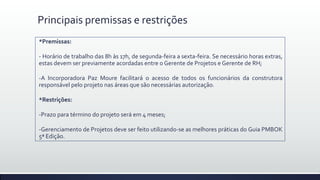 Principais premissas e restrições
*Premissas:
- Horário de trabalho das 8h às 17h, de segunda-feira a sexta-feira. Se necessário horas extras,
estas devem ser previamente acordadas entre o Gerente de Projetos e Gerente de RH;
-A Incorporadora Paz Moure facilitará o acesso de todos os funcionários da construtora
responsável pelo projeto nas áreas que são necessárias autorização.
*Restrições:
-Prazo para término do projeto será em 4 meses;
-Gerenciamento de Projetos deve ser feito utilizando-se as melhores práticas do Guia PMBOK
5ª Edição.
 