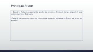 Principais Riscos
- Desastres Naturais ocasionando quedas de energia e limitando tempo disponível para
desenvolvimento do projeto;
-Falta de recursos (por parte da construtora, podendo extrapolar o limite de prazo do
projeto).
 