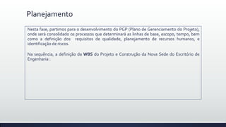 Planejamento
Nesta fase, partimos para o desenvolvimento do PGP (Plano de Gerenciamento do Projeto),
onde será consolidado os processos que determinará as linhas de base, escopo, tempo, bem
como a definição dos requisitos de qualidade, planejamento de recursos humanos, e
identificação de riscos.
Na sequência, a definição da WBS do Projeto e Construção da Nova Sede do Escritório de
Engenharia :
 