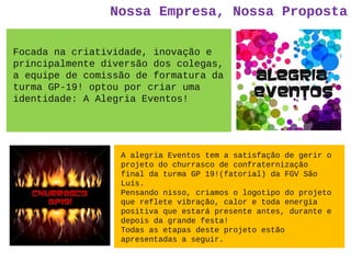 Nossa Empresa, Nossa Proposta
Focada na criatividade, inovação e
principalmente diversão dos colegas,
a equipe de comissão de formatura da
turma GP-19! optou por criar uma
identidade: A Alegria Eventos!
A alegria Eventos tem a satisfação de gerir o
projeto do churrasco de confraternização
final da turma GP 19!(fatorial) da FGV São
Luís.
Pensando nisso, criamos o logotipo do projeto
que reflete vibração, calor e toda energia
positiva que estará presente antes, durante e
depois da grande festa!
Todas as etapas deste projeto estão
apresentadas a seguir.
 