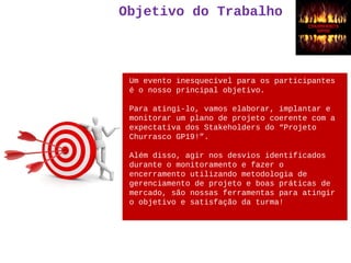 Objetivo do Trabalho
Um evento inesquecível para os participantes
é o nosso principal objetivo.
Para atingi-lo, vamos elaborar, implantar e
monitorar um plano de projeto coerente com a
expectativa dos Stakeholders do “Projeto
Churrasco GP19!”.
Além disso, agir nos desvios identificados
durante o monitoramento e fazer o
encerramento utilizando metodologia de
gerenciamento de projeto e boas práticas de
mercado, são nossas ferramentas para atingir
o objetivo e satisfação da turma!
 
