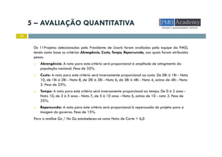 5 – AVALIAÇÃO QUANTITATIVA
10
Os 11Projetos seleccionados pelo Presidente de Lisarb foram avaliados pela equipe da PMO,
tendo como base os critérios Abrangência, Custo, Tempo, Repercurssão, aos quais foram atribuídos
pesos:
Abrangência: A nota para este critério será proporcional à amplitude de atingimento da
população nacional. Peso de 35%.
Custo: A nota para este critério será inversamente proporcional ao custo. De 0Bi à 1Bi - Nota
10, de 1Bi à 2Bi - Nota 8, de 2Bi à 3Bi - Nota 6, de 3Bi à 4Bi - Nota 4, acima de 4Bi - Nota
2. Peso de 25%.
Tempo: A nota para este critério será inversamente proporcional ao tempo. De 0 à 2 anos -
Nota 10, de 2 à 5 anos - Nota 7, de 5 à 10 anos - Nota 5, acima de 10 - nota 3. Peso de
25%.
Repercussão: A nota para este critério será proporcional à repercussão do projeto para a
imagem do governo. Peso de 15%.
Para a análise Go / No Go estabeleceu-se como Nota de Corte = 6,0
 