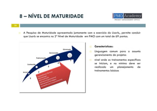 8 – NÍVEL DE MATURIDADE
15
A Pesquisa de Maturidade apresentada juntamente com o exercício do Lisarb., permite concluir
que Lisarb se encontra no 2º Nível de Maturidade em PMO com um total de 69 pontos.
Características:
Linguagem comum para o assunto
gerenciamento de projetos
nível onde os treinamentos específicos
se iniciam, e no mínimo deve ser
realizado um planejamento de
treinamentos básicos
 