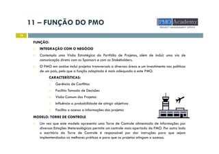 11 – FUNÇÃO DO PMO
18
FUNÇÃO:
INTEGRAÇÃO COM O NEGÓCIO
Contempla uma Visão Estratégica do Portfólio de Projetos, além de incluir uma via de
comunicação direta com os Sponsors e com os Stakeholders.
O PMO em anáise inclui projetos transversais a diversas áreas e um investimento nas políticas
de um país, pelo que a função adoptada é mais adequada a este PMO.
CARACTERÍSTICAS:
Gerência de Conflitos
Facilita Tomada de Decisões
Visão Comum dos Projetos
Influência a probabilidade de atingir objetivos
Facilita o acesso a informações dos projetos
MODELO: TORRE DE CONTROLE
Um vez que este modelo apresenta uma Torre de Controle alimentada de informações por
diversas Estações Metereológicas permite um controle mais apertado do PMO. Por outro lado
o escritório da Torre de Controle é responsável por dar instruções para que sejam
implemtendadas as melhores práticas e para que os projetos atingam o sucesso.
 