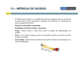 13 – MÉTRICAS DE SUCESSO
20
O Projeto procura melhorar as condições de vida dos Lisarbeanos pelo que as métricas
de sucesso têm de estar associadas à satisfação dos habitantes e a quantidade de
pessoas atingidas pelo PMO.
Pesquisas de Satisfação na população
Quantidade de Projetos Iniciados e Concluídos
Tempo: Tempo Previsto x Tempo Real. Avaliar a rapidez de implementação dos
projetos.
Custo: % de Projetos entregues dentro do Orçamento. Avaliar como foram investidos
os dinheiros públicos.
Comunicação: Quantidade de problemas decorrentes de falta de comunicação cos os
diversos Stakeholders.
 