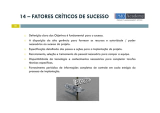 14 – FATORES CRÍTICOS DE SUCESSO
21
Defenição clara dos Objetivos é fundamental para o sucesso.
A disposição da alta gerência para fornecer os recursos e autoridade / poder
necessários ao sucesso do projeto.
Especificação detalhada dos passos e ações para a implantação do projeto.
Recrutamento, seleção e treinamento do pessoal necessário para compor a equipe.
Disponibilidade da tecnologia e conhecimentos necessários para completar tarefas
técnicas específicas.
Fornecimento periódico de informações completas de controle em cada estágio do
processo de implantação.
 