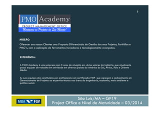 3
São Luís/MA – GP19
Project Office e Nível de Maturidade – 03/2014
Montamos os Projetos do Seu Mundo!
MISSÃO:
Oferecer aos nossos Clientes uma Proposta Diferenciada de Gestão dos seus Projetos, Portfólios e
PMO´s, com a aplicação de ferramentas inovadoras e tecnologicamente avançadas.
EXPERIÊNCIA:
A PMO Academy é uma empresa com 5 anos de atuação em vários setores da indústria, que atualmente
possui equipes de trabalho em atividade em diversos países da América do Sul, África, Ásia e Oriente
Médio.
As suas equipes são constituídas por profissionais com certificação PMP que agregam o conhecimento em
Gerenciamento de Projetos ao expertise técnico nas áreas da engenharia, economia, meio ambiente e
política social.
 