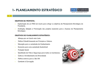 1- PLANEJAMENTO ESTRATÉGICO
4
OBJETIVOS DA PROPOSTA:
Implantação de um PMO em Lisarb para atingir os objetivos de Planejamento Estratégico do
Presidente.
Avaliação, Seleção e Priorização dos projetos essenciais para o Sucesso do Planejamento
Estratégico
OBJETIVOS DO PLANEJAMENTO ESTRATÉGICO:
1. Aliança por um Lisarb mais Justo
2. Política Cidadã baseada em Princípios e Valores
3. Educação para a sociedade do Conhecimento
4. Economia para uma sociedade Sustentável
5. Proteção Social
6. Qualidade de Vida e Segurança para todos os Lisarbeanos
7. Cultura e fortalecimento da Diversidade
8. Política externa para o Séc XXI
9. Combate à Corrupção
 