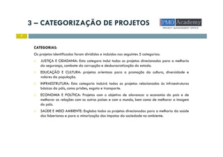 3 – CATEGORIZAÇÃO DE PROJETOS
7
CATEGORIAS:
Os projetos identificados foram divididos e incluídos nas seguintes 5 categorias:
JUSTIÇA E CIDADANIA: Esta categora inclui todos os projetos direcionados para a melhoria
da segurança, combate da corrupção e desburocratização do estado.
EDUCAÇÃO E CULTURA: projetos orientaos para a promoção da cultura, diversidade e
valores da população.
INFRAESTRUTURA: Esta categoria incluirá todos os projetos relacionados às infraestruturas
básicas do páis, como prisões, esgoto e transporte.
ECONOMIA E POLÍTICA: Projetos com o objetivo de alavancar a economia do país e de
melhorar as relações com os outros países e com o mundo, bem como de melhorar a imagem
do páis.
SAÚDE E MEIO AMBIENTE: Engloba todos os projetos direcionados para a melhoria da saúde
dos lisberianos e para a minorização dos impatos da sociedade no ambiente.
 
