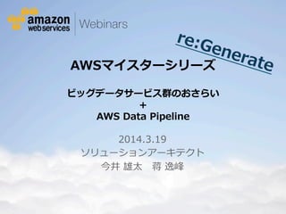 © 2012 Amazon.com, Inc. and its affiliates. All rights reserved. May not be copied, modified or distributed in whole or in part without the express consent of Amazon.com, Inc.
AWSマイスターシリーズ  
ビッグデータサービス群のおさらい  
+  
AWS  Data  Pipeline
2014.3.19
ソリューションアーキテクト
今井  雄太 　蒋  逸峰
re:Generate
 