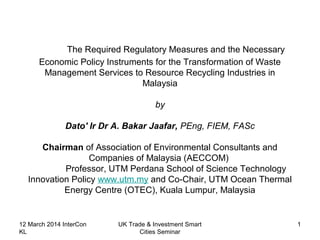 The Required Regulatory Measures and the Necessary
Economic Policy Instruments for the Transformation of Waste
Management Services to Resource Recycling Industries in
Malaysia
by
Dato' Ir Dr A. Bakar Jaafar, PEng, FIEM, FASc
Chairman of Association of Environmental Consultants and
Companies of Malaysia (AECCOM)
Professor, UTM Perdana School of Science Technology
Innovation Policy www.utm.my and Co-Chair, UTM Ocean Thermal
Energy Centre (OTEC), Kuala Lumpur, Malaysia
12 March 2014 InterCon
KL
UK Trade & Investment Smart
Cities Seminar
1
 