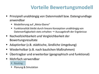  Prinzipiell unabhängig von Datenmodell bzw. Datengrundlage
anwendbar
 Modellierung auf „Meta-Ebene“
 Funktionalität bleibt durch lineare Konzeption unabhängig von
Datenverfügbarkeit stets erhalten  Aussagekraft der Ergebnisse
 Nachvollziehbarkeit und Vergleichbarkeit der
Bewertungsresultate
 Adaptierbar (z.B. städtische, ländliche Umgebung)
 Wiederholbar (z.B. nach baulichen Maßnahmen)
 Übertragbar und erweiterbar (geographisch und funktional)
 Mehrfach verwendbar
 Routing
 Planung & Simulation
Vorteile Bewertungsmodell
 