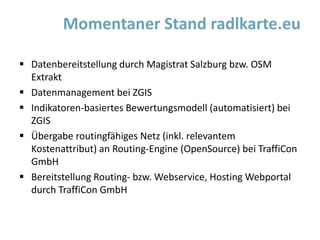  Datenbereitstellung durch Magistrat Salzburg bzw. OSM
Extrakt
 Datenmanagement bei ZGIS
 Indikatoren-basiertes Bewertungsmodell (automatisiert) bei
ZGIS
 Übergabe routingfähiges Netz (inkl. relevantem
Kostenattribut) an Routing-Engine (OpenSource) bei TraffiCon
GmbH
 Bereitstellung Routing- bzw. Webservice, Hosting Webportal
durch TraffiCon GmbH
Momentaner Stand radlkarte.eu
 
