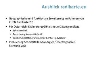  Geographische und funktionale Erweiterung im Rahmen von
KLIEN Radlkarte 2.0
 Für Österreich: Evaluierung GIP als neue Datengrundlage
 Schnittstelle?
 Berechnung Kostenattribut?
 Validierung Datengrundlage für GIP für Radverkehr
 Evaluierung Schnittstellen/Synergien/Übertragbarkeit
Richtung VAO
Ausblick radlkarte.eu
 