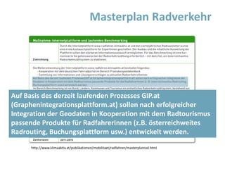 Masterplan Radverkehr
http://www.klimaaktiv.at/publikationen/mobilitaet/radfahren/masterplanrad.html
Auf Basis des derzeit laufenden Prozesses GIP.at
(Graphenintegrationsplattform.at) sollen nach erfolgreicher
Integration der Geodaten in Kooperation mit dem Radtourismus
passende Produkte für RadfahrerInnen (z.B. österreichweites
Radrouting, Buchungsplattform usw.) entwickelt werden.
 