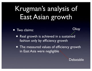 Krugman’s analysis of
East Asian growth
• Two claims:
• Real growth is achieved in a sustained
fashion only by efficiency growth
• The measured values of efficiency growth
in East Asia were negligible
Okay
Debatable
 