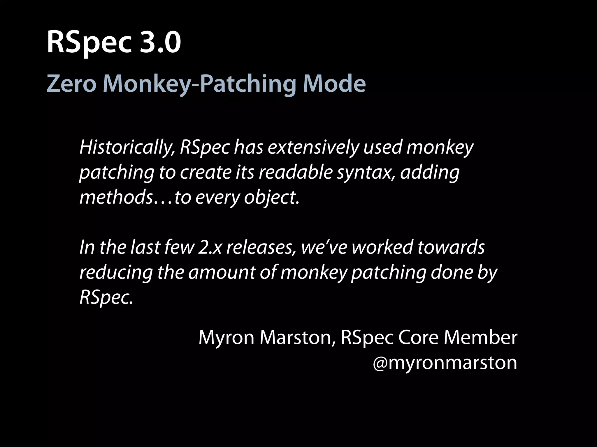 RSpec 3.0
Historically, RSpec has extensively used monkey
patching to create its readable syntax, adding
methods…to every object.
!
In the last few 2.x releases, we’ve worked towards
reducing the amount of monkey patching done by
RSpec.
Zero Monkey-Patching Mode
Myron Marston, RSpec Core Member
@myronmarston
 