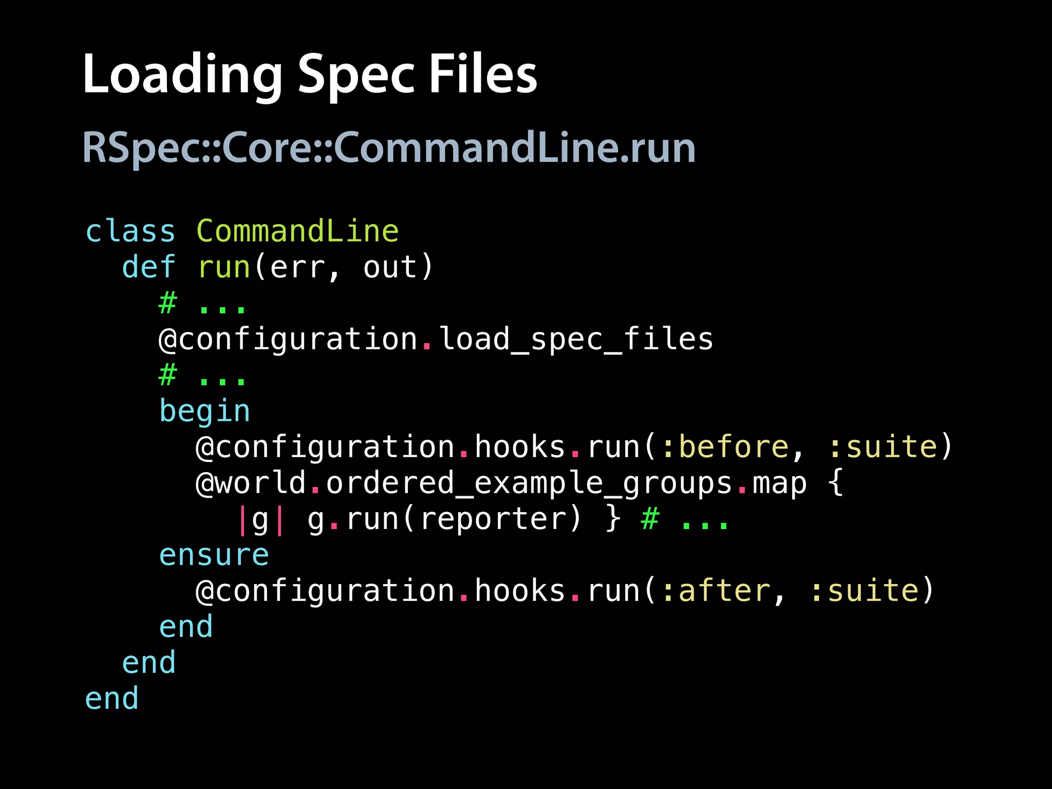 Loading Spec Files
class CommandLine
def run(err, out)
# ...
@configuration.load_spec_files
# ...
begin
@configuration.hooks.run(:before, :suite)
@world.ordered_example_groups.map {
|g| g.run(reporter) } # ...
ensure
@configuration.hooks.run(:after, :suite)
end
end
end
RSpec::Core::CommandLine.run
 