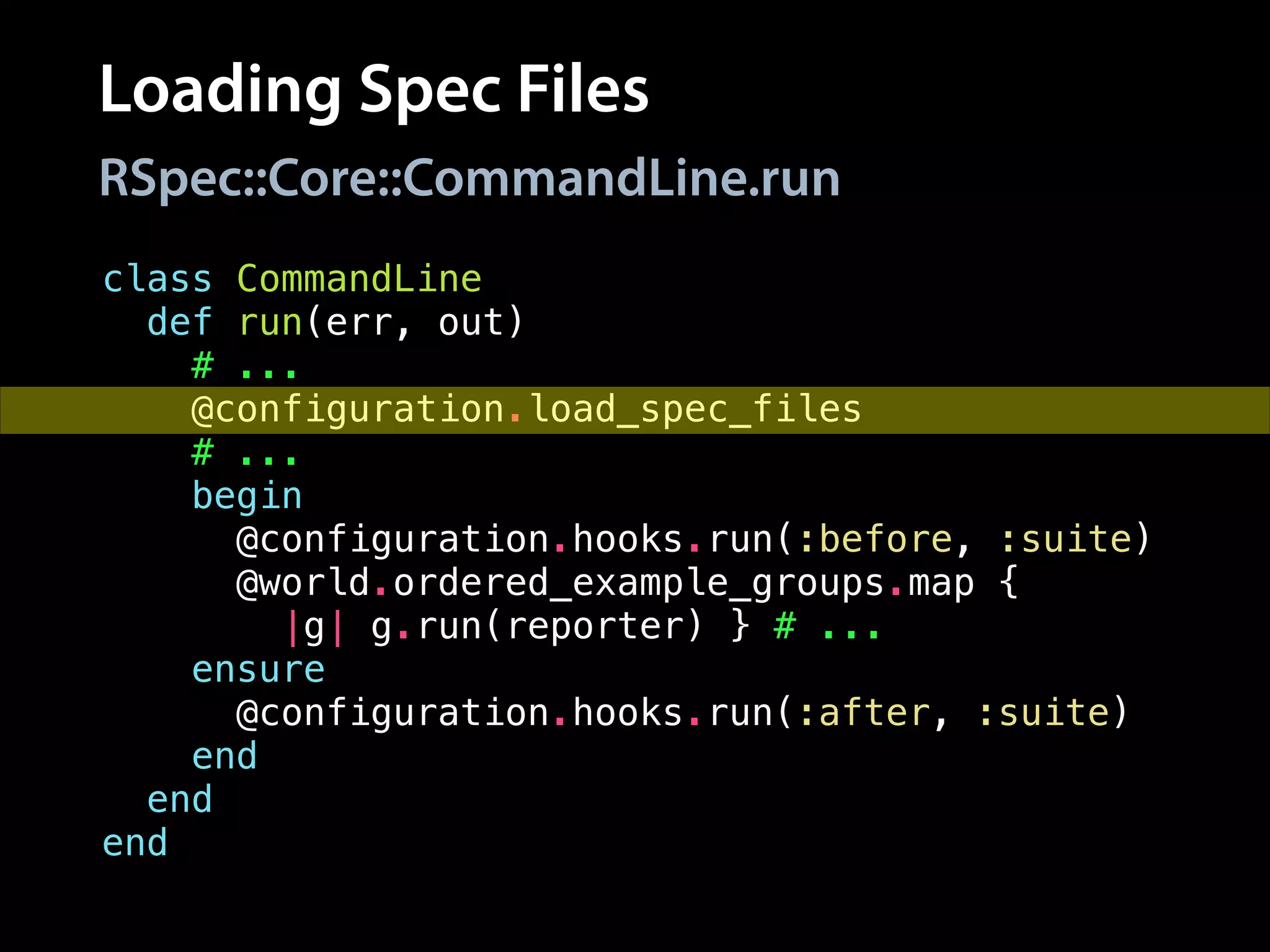 Loading Spec Files
class CommandLine
def run(err, out)
# ...
@configuration.load_spec_files
# ...
begin
@configuration.hooks.run(:before, :suite)
@world.ordered_example_groups.map {
|g| g.run(reporter) } # ...
ensure
@configuration.hooks.run(:after, :suite)
end
end
end
RSpec::Core::CommandLine.run
 