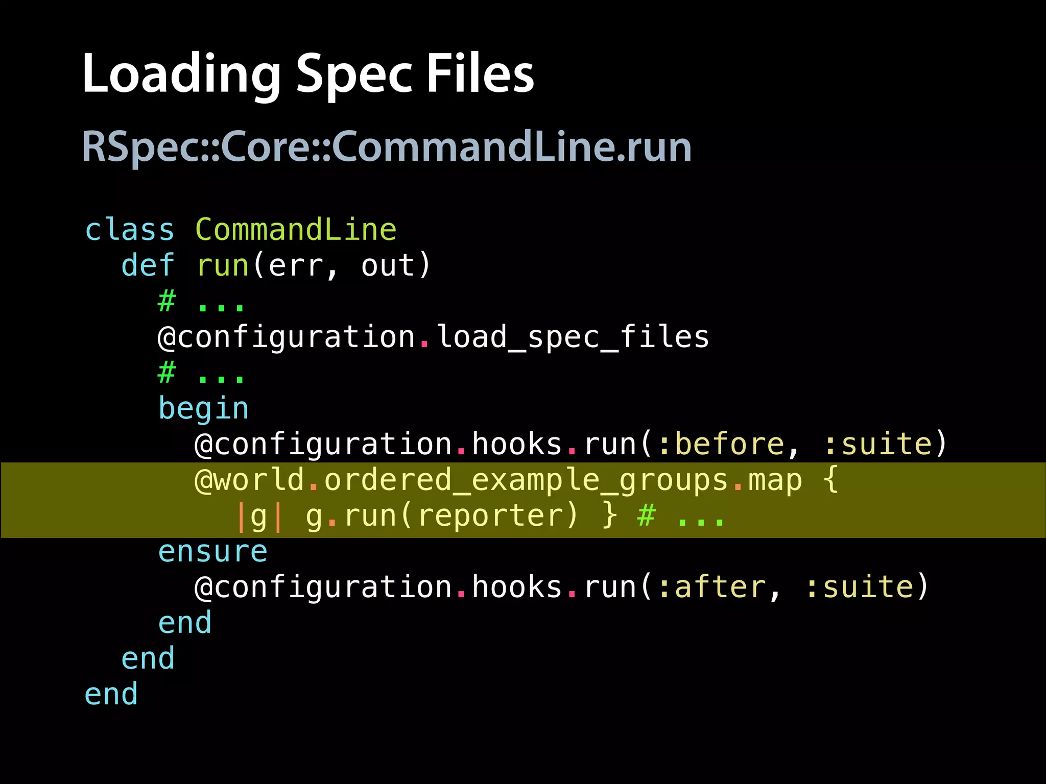 Loading Spec Files
class CommandLine
def run(err, out)
# ...
@configuration.load_spec_files
# ...
begin
@configuration.hooks.run(:before, :suite)
@world.ordered_example_groups.map {
|g| g.run(reporter) } # ...
ensure
@configuration.hooks.run(:after, :suite)
end
end
end
RSpec::Core::CommandLine.run
 