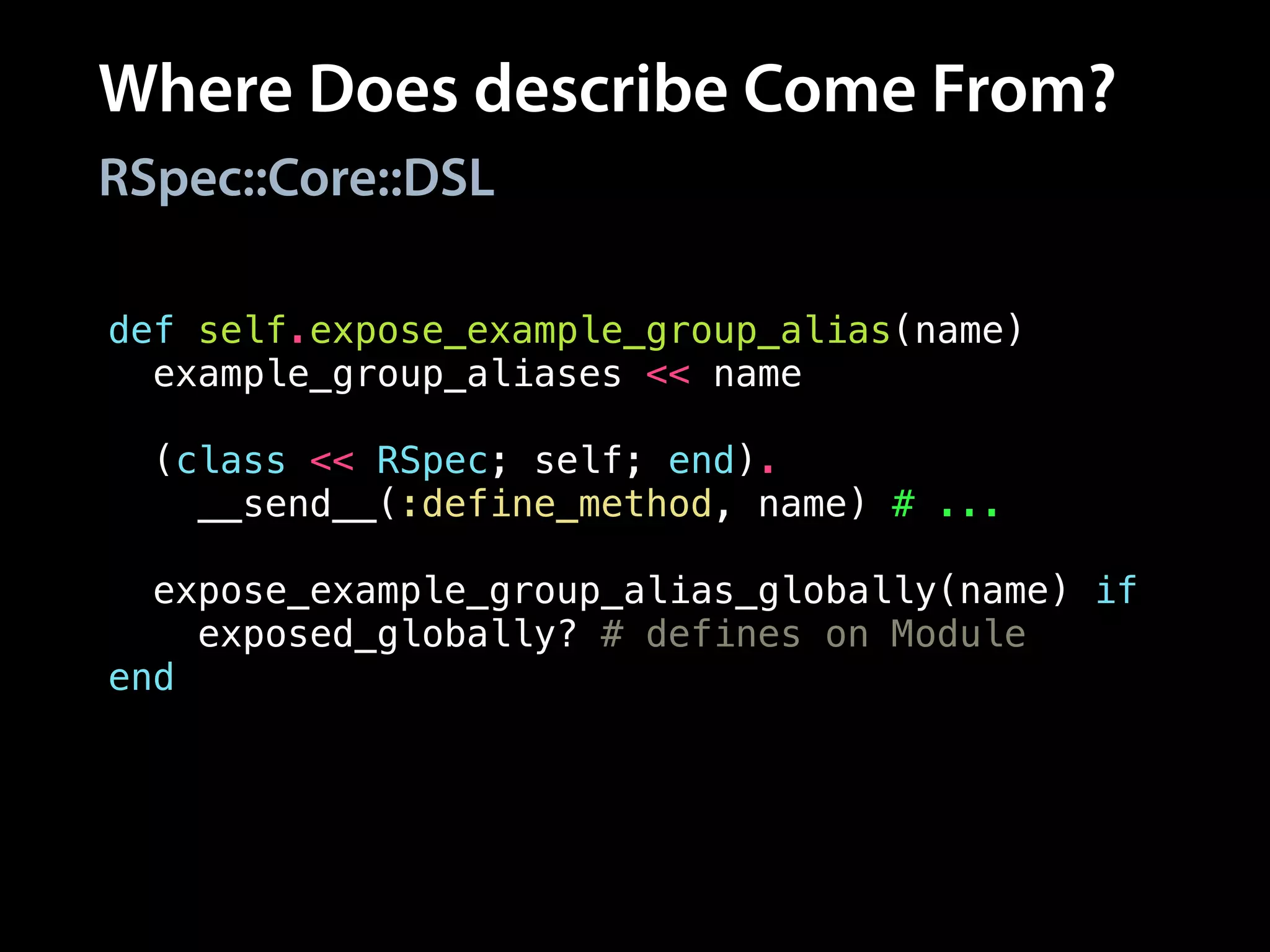 Where Does describe Come From?
RSpec::Core::DSL
def self.expose_example_group_alias(name)
example_group_aliases << name
!
(class << RSpec; self; end).
__send__(:define_method, name) # ...
!
expose_example_group_alias_globally(name) if
exposed_globally? # defines on Module
end
 
