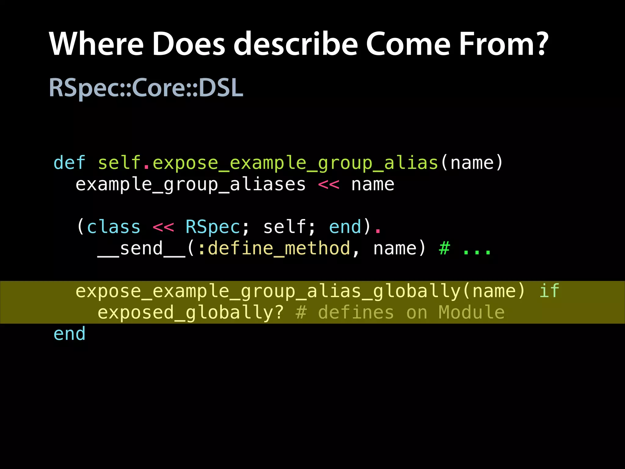 Where Does describe Come From?
RSpec::Core::DSL
def self.expose_example_group_alias(name)
example_group_aliases << name
!
(class << RSpec; self; end).
__send__(:define_method, name) # ...
!
expose_example_group_alias_globally(name) if
exposed_globally? # defines on Module
end
 