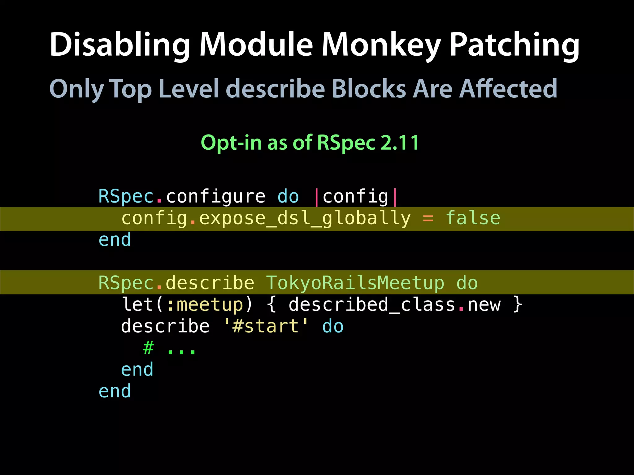 Disabling Module Monkey Patching
RSpec.configure do |config|
config.expose_dsl_globally = false
end
!
RSpec.describe TokyoRailsMeetup do
let(:meetup) { described_class.new }
describe '#start' do
# ...
end
end
Only Top Level describe Blocks Are Aﬀected
Opt-in as of RSpec 2.11
 