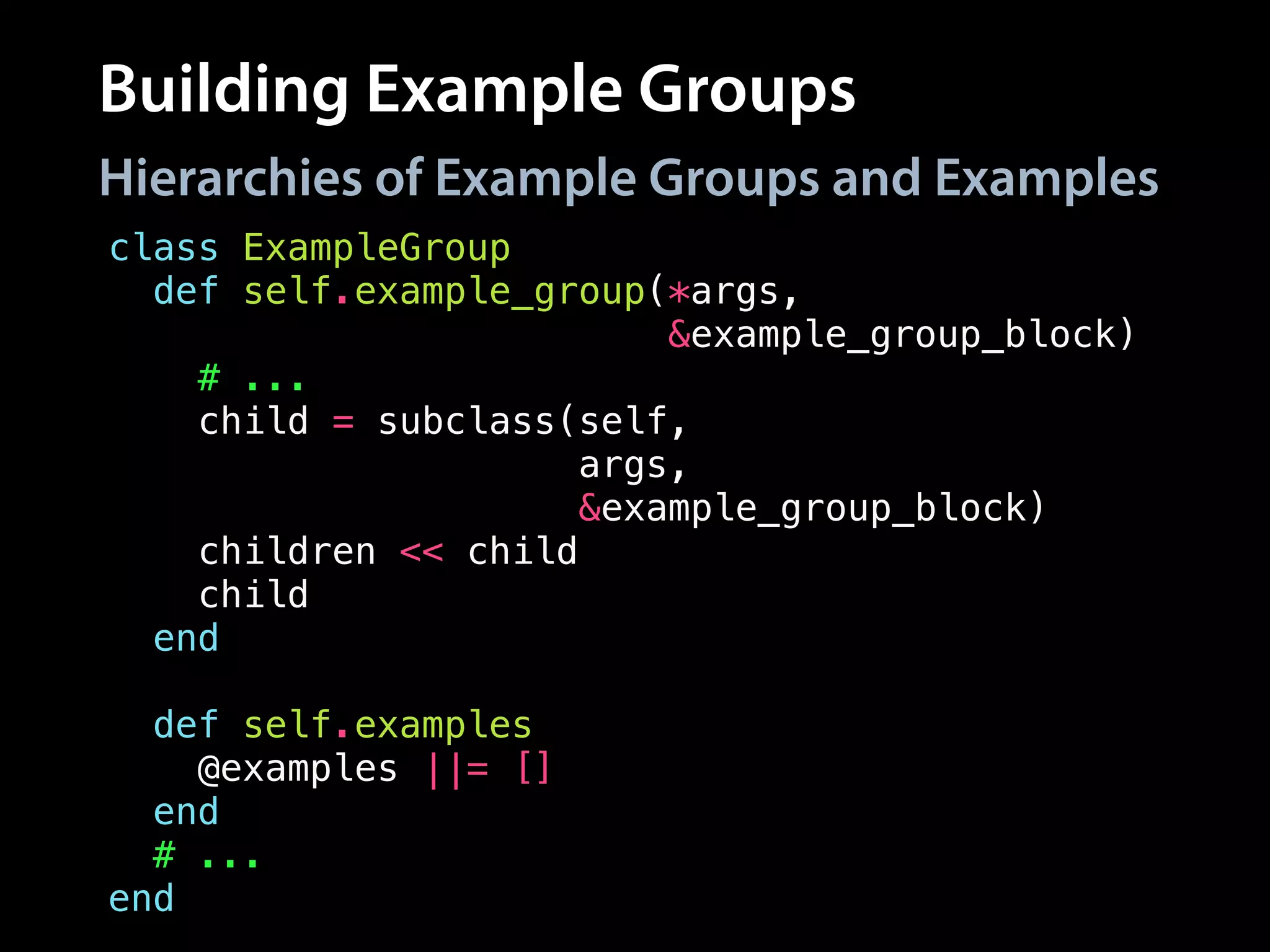 Building Example Groups
Hierarchies of Example Groups and Examples
class ExampleGroup
def self.example_group(*args,
&example_group_block)
# ...
child = subclass(self,
args,
&example_group_block)
children << child
child
end
!
def self.examples
@examples ||= []
end
# ...
end
 