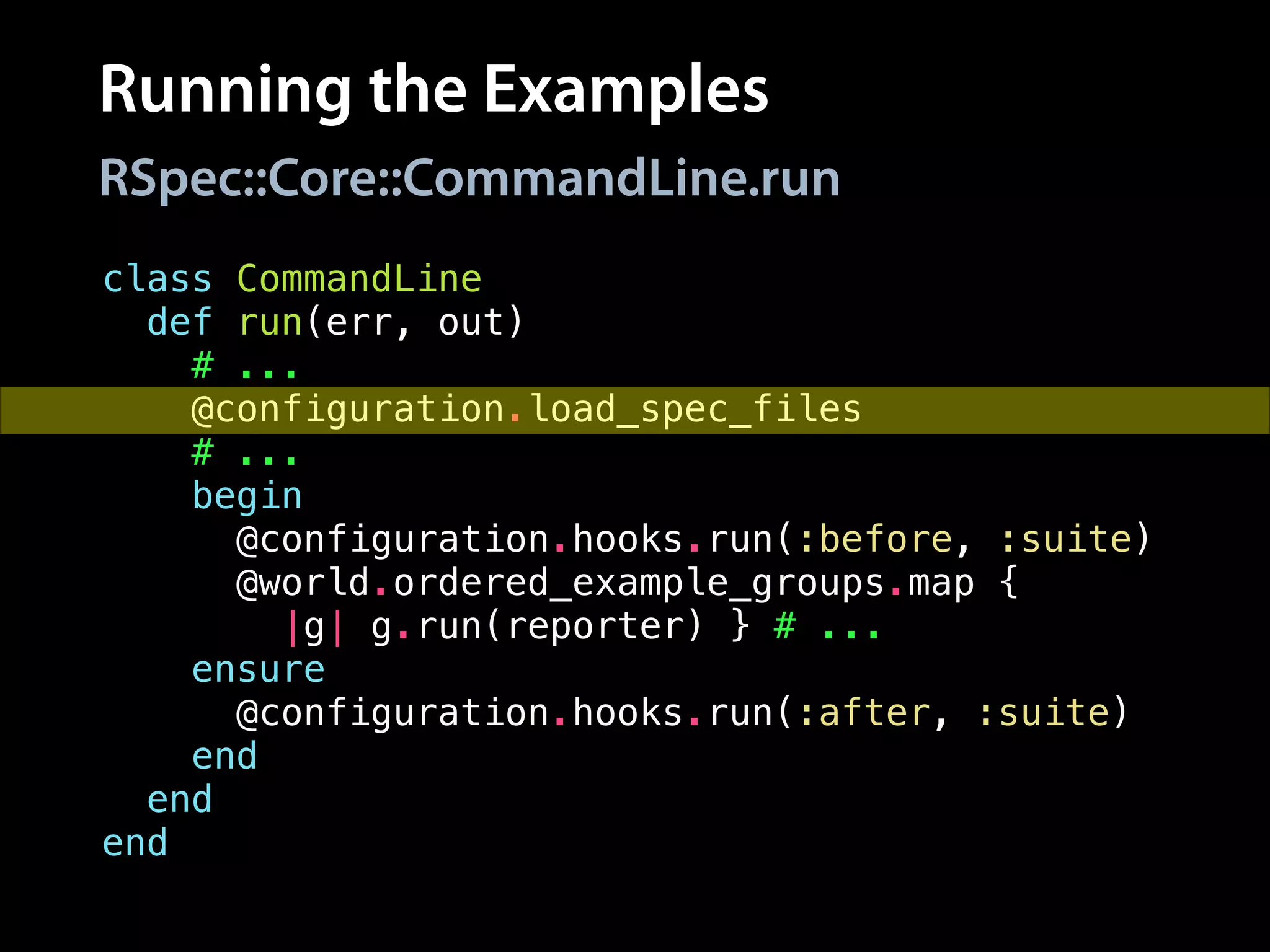 Running the Examples
class CommandLine
def run(err, out)
# ...
@configuration.load_spec_files
# ...
begin
@configuration.hooks.run(:before, :suite)
@world.ordered_example_groups.map {
|g| g.run(reporter) } # ...
ensure
@configuration.hooks.run(:after, :suite)
end
end
end
RSpec::Core::CommandLine.run
 