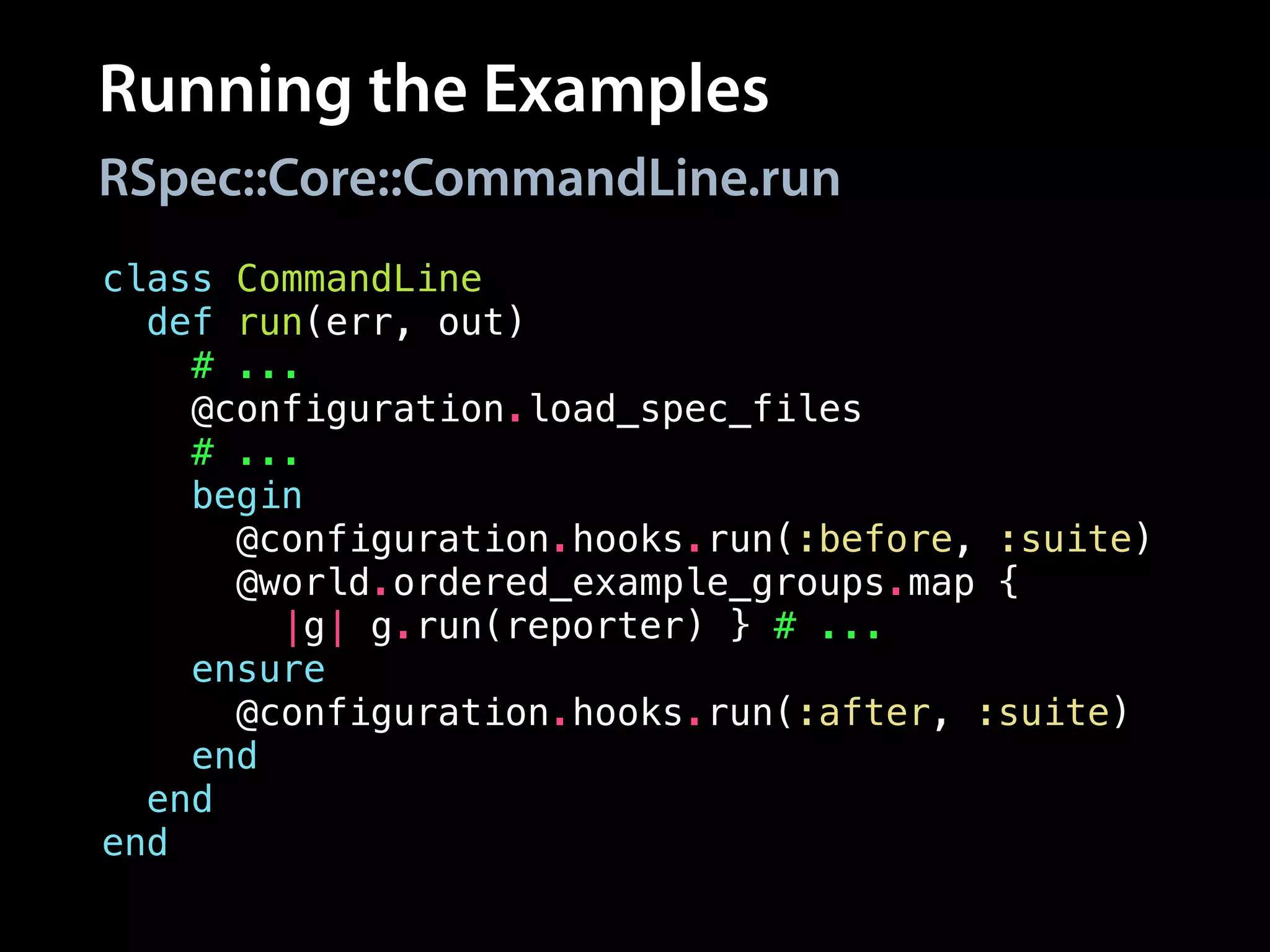 Running the Examples
class CommandLine
def run(err, out)
# ...
@configuration.load_spec_files
# ...
begin
@configuration.hooks.run(:before, :suite)
@world.ordered_example_groups.map {
|g| g.run(reporter) } # ...
ensure
@configuration.hooks.run(:after, :suite)
end
end
end
RSpec::Core::CommandLine.run
 