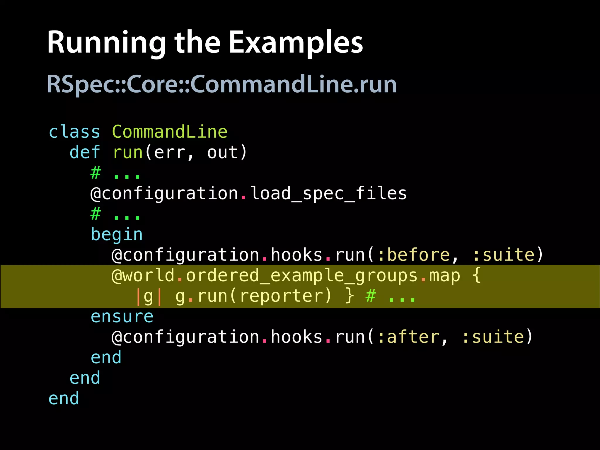 Running the Examples
class CommandLine
def run(err, out)
# ...
@configuration.load_spec_files
# ...
begin
@configuration.hooks.run(:before, :suite)
@world.ordered_example_groups.map {
|g| g.run(reporter) } # ...
ensure
@configuration.hooks.run(:after, :suite)
end
end
end
RSpec::Core::CommandLine.run
 