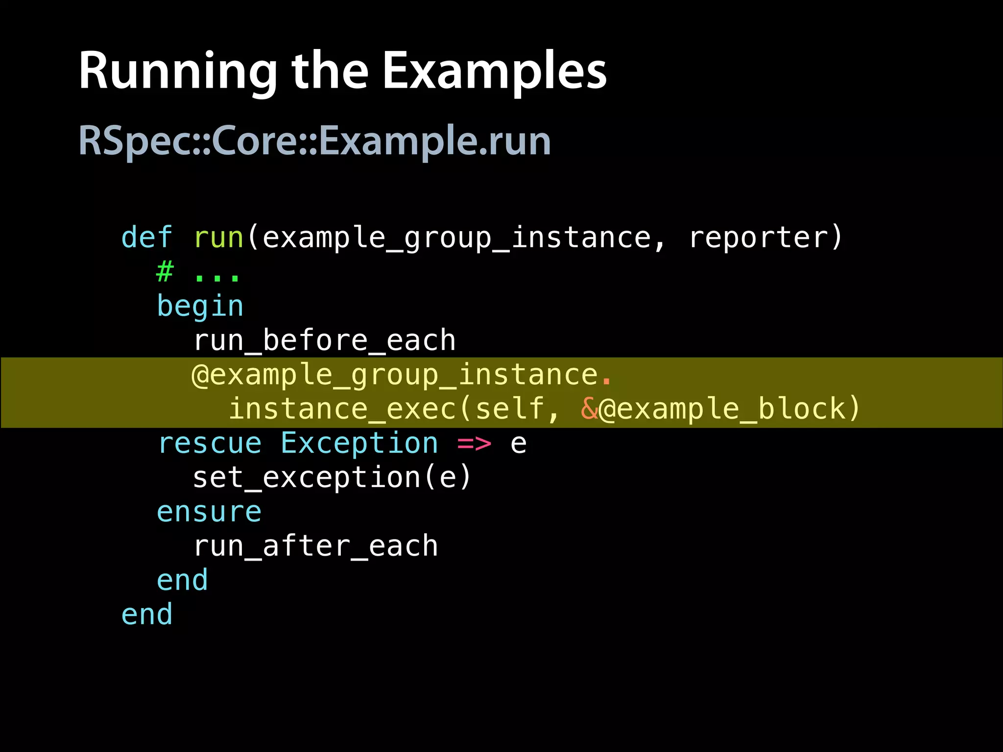 Running the Examples
RSpec::Core::Example.run
def run(example_group_instance, reporter)
# ...
begin
run_before_each
@example_group_instance.
instance_exec(self, &@example_block)
rescue Exception => e
set_exception(e)
ensure
run_after_each
end
end
 