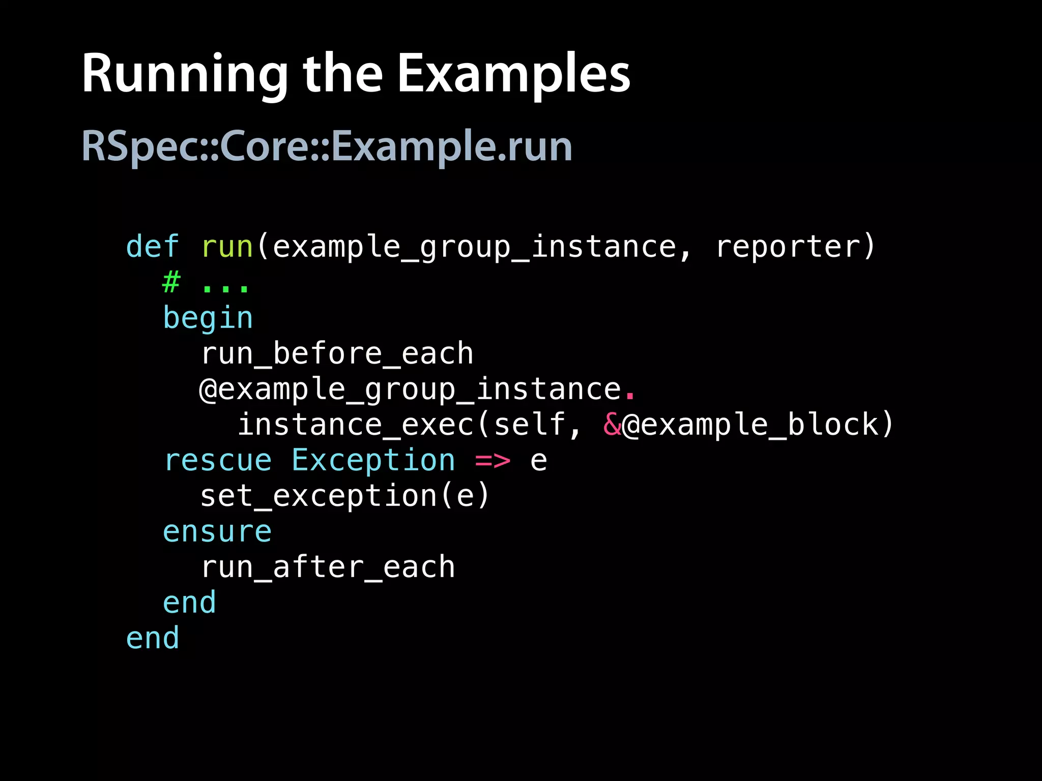 Running the Examples
RSpec::Core::Example.run
def run(example_group_instance, reporter)
# ...
begin
run_before_each
@example_group_instance.
instance_exec(self, &@example_block)
rescue Exception => e
set_exception(e)
ensure
run_after_each
end
end
 