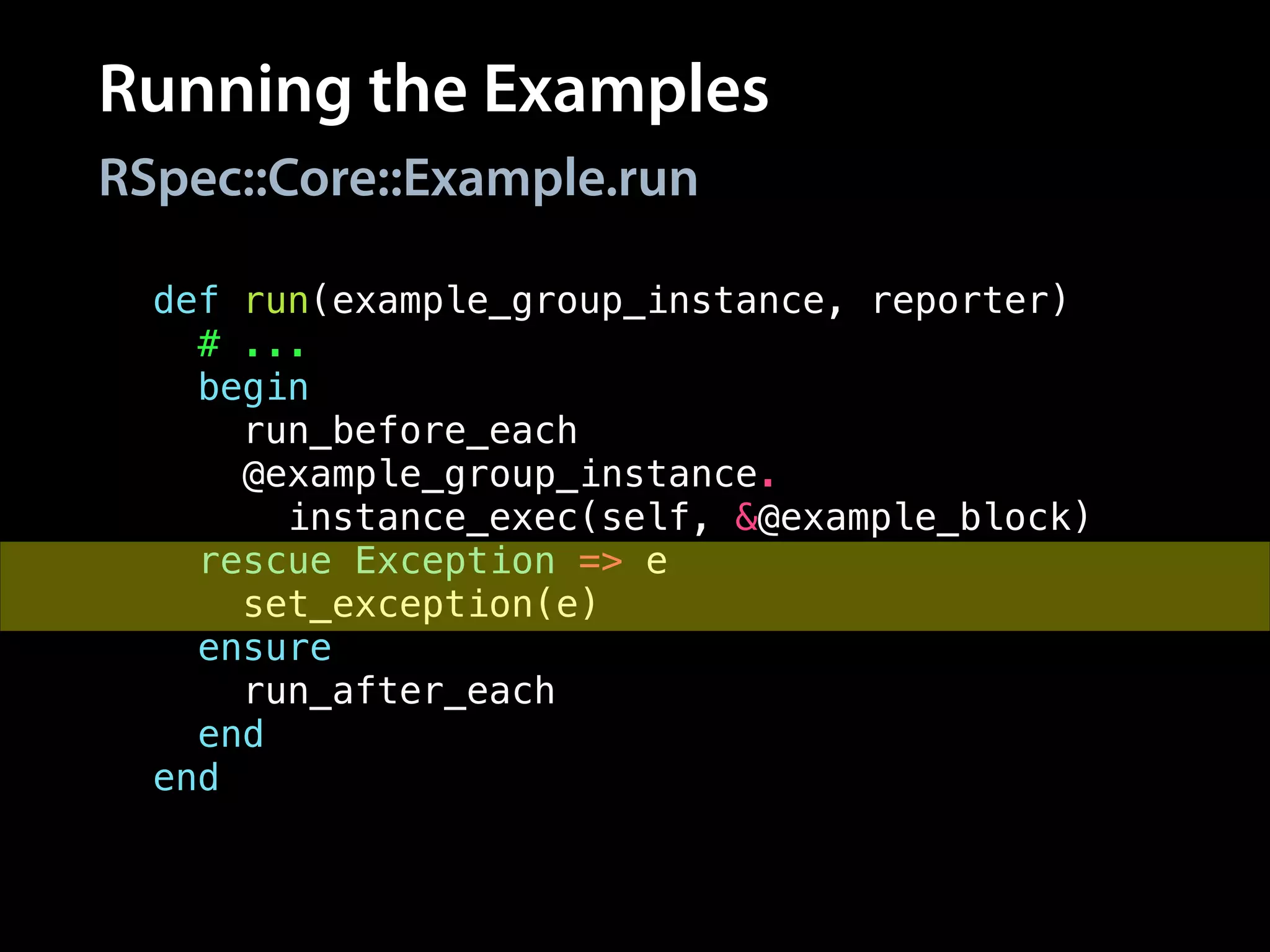 Running the Examples
RSpec::Core::Example.run
def run(example_group_instance, reporter)
# ...
begin
run_before_each
@example_group_instance.
instance_exec(self, &@example_block)
rescue Exception => e
set_exception(e)
ensure
run_after_each
end
end
 